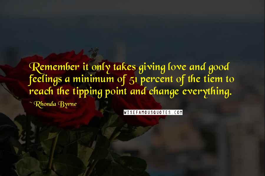 Rhonda Byrne Quotes: Remember it only takes giving love and good feelings a minimum of 51 percent of the tiem to reach the tipping point and change everything.
