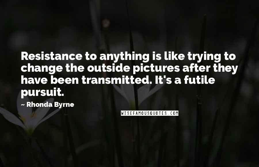 Rhonda Byrne Quotes: Resistance to anything is like trying to change the outside pictures after they have been transmitted. It's a futile pursuit.