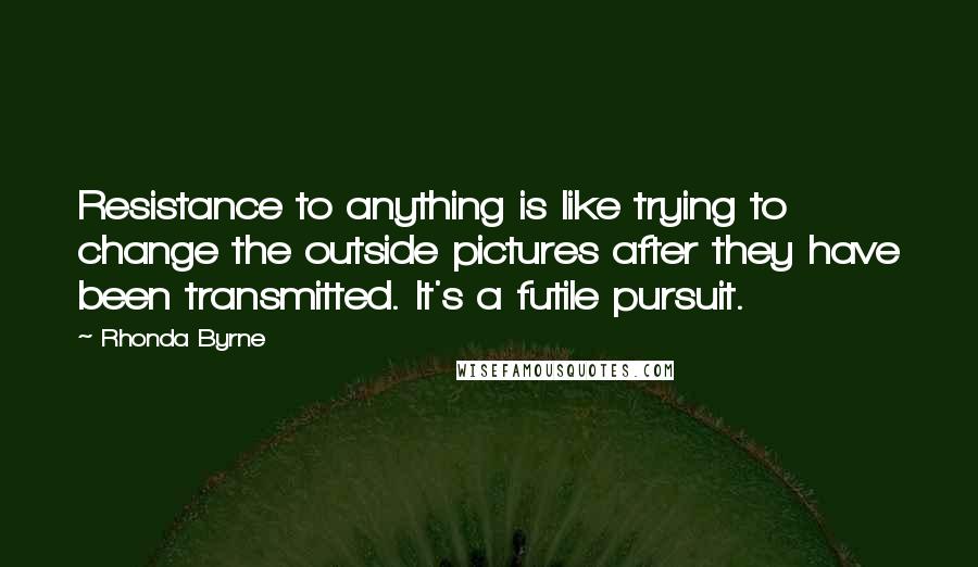 Rhonda Byrne Quotes: Resistance to anything is like trying to change the outside pictures after they have been transmitted. It's a futile pursuit.