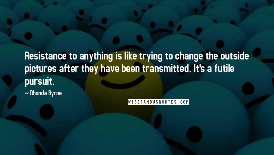 Rhonda Byrne Quotes: Resistance to anything is like trying to change the outside pictures after they have been transmitted. It's a futile pursuit.