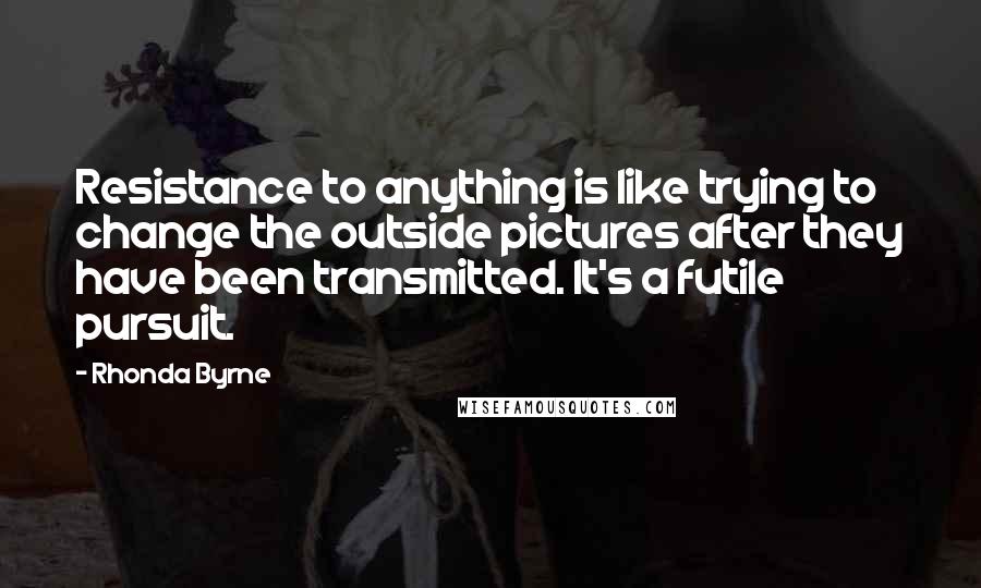 Rhonda Byrne Quotes: Resistance to anything is like trying to change the outside pictures after they have been transmitted. It's a futile pursuit.