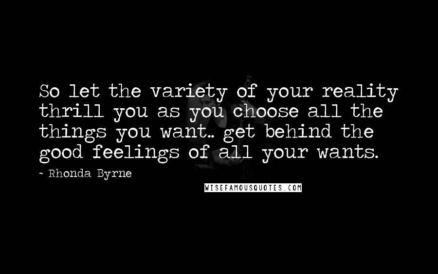 Rhonda Byrne Quotes: So let the variety of your reality thrill you as you choose all the things you want.. get behind the good feelings of all your wants.