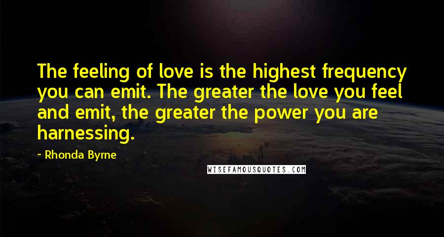 Rhonda Byrne Quotes: The feeling of love is the highest frequency you can emit. The greater the love you feel and emit, the greater the power you are harnessing.