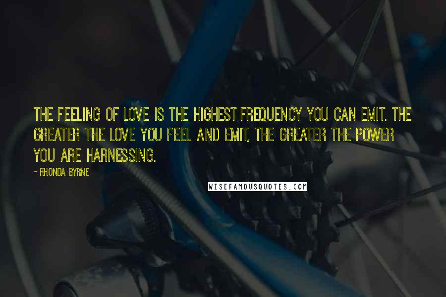Rhonda Byrne Quotes: The feeling of love is the highest frequency you can emit. The greater the love you feel and emit, the greater the power you are harnessing.