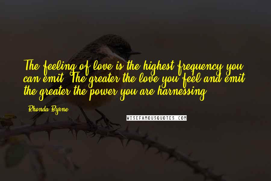 Rhonda Byrne Quotes: The feeling of love is the highest frequency you can emit. The greater the love you feel and emit, the greater the power you are harnessing.