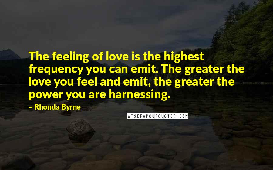Rhonda Byrne Quotes: The feeling of love is the highest frequency you can emit. The greater the love you feel and emit, the greater the power you are harnessing.