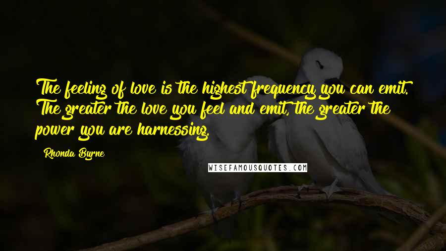 Rhonda Byrne Quotes: The feeling of love is the highest frequency you can emit. The greater the love you feel and emit, the greater the power you are harnessing.