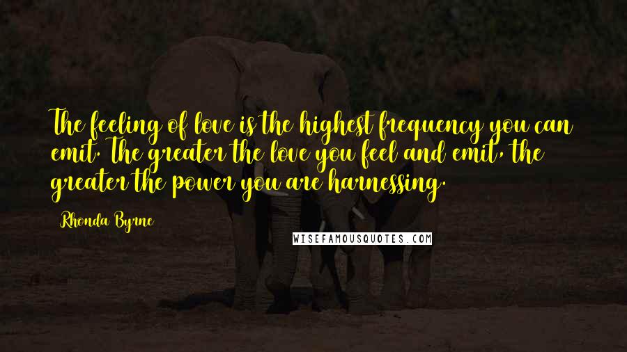 Rhonda Byrne Quotes: The feeling of love is the highest frequency you can emit. The greater the love you feel and emit, the greater the power you are harnessing.