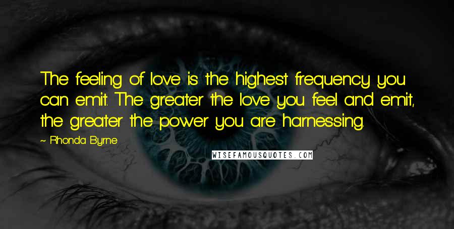 Rhonda Byrne Quotes: The feeling of love is the highest frequency you can emit. The greater the love you feel and emit, the greater the power you are harnessing.