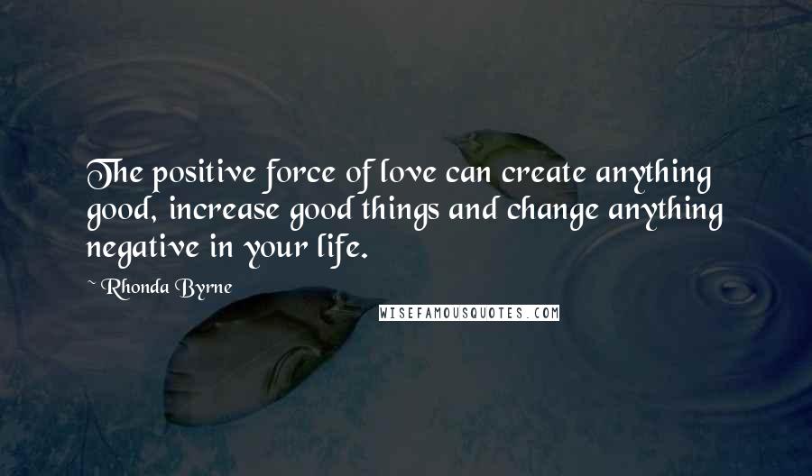 Rhonda Byrne Quotes: The positive force of love can create anything good, increase good things and change anything negative in your life.