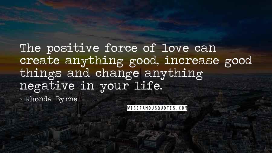 Rhonda Byrne Quotes: The positive force of love can create anything good, increase good things and change anything negative in your life.