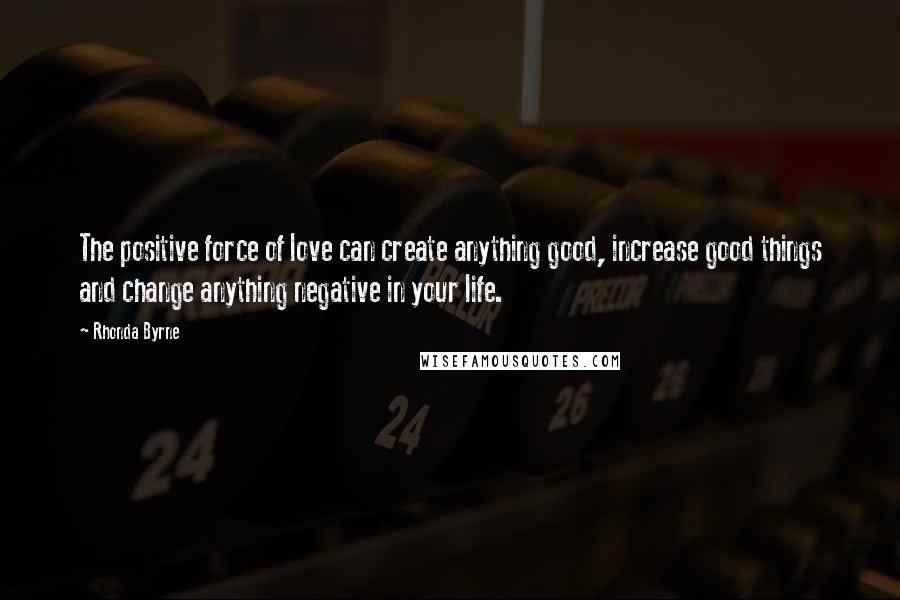 Rhonda Byrne Quotes: The positive force of love can create anything good, increase good things and change anything negative in your life.