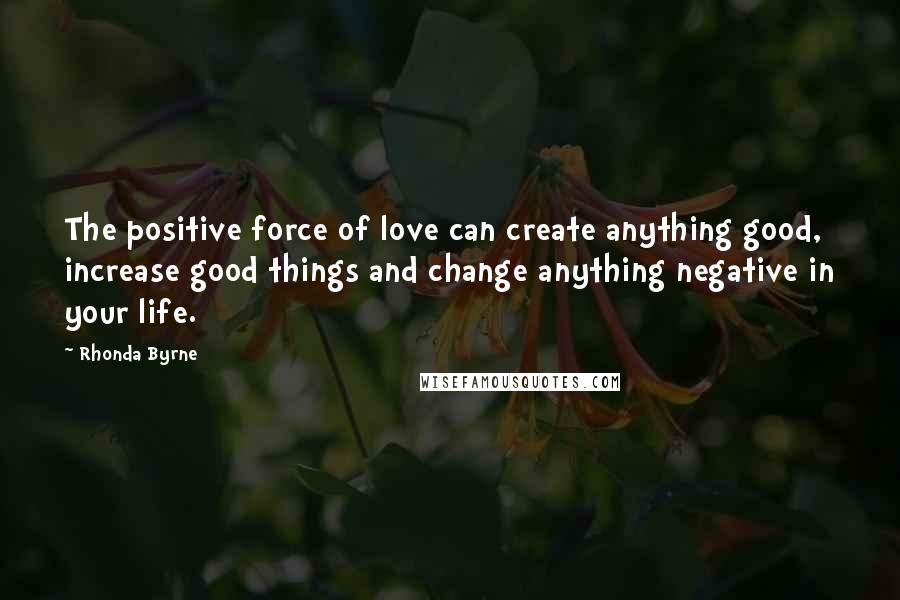 Rhonda Byrne Quotes: The positive force of love can create anything good, increase good things and change anything negative in your life.