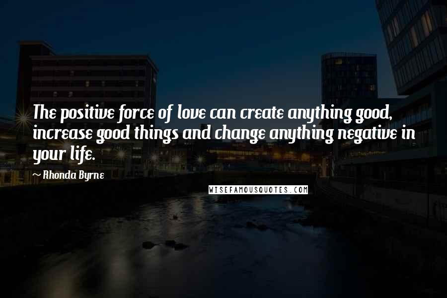 Rhonda Byrne Quotes: The positive force of love can create anything good, increase good things and change anything negative in your life.