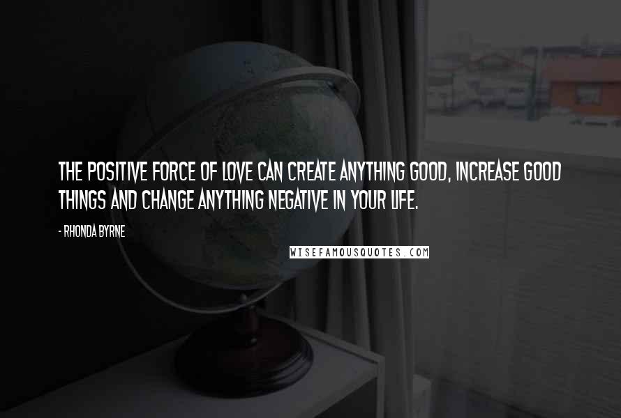 Rhonda Byrne Quotes: The positive force of love can create anything good, increase good things and change anything negative in your life.