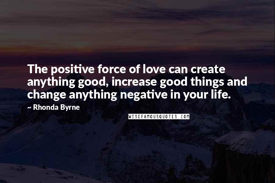 Rhonda Byrne Quotes: The positive force of love can create anything good, increase good things and change anything negative in your life.