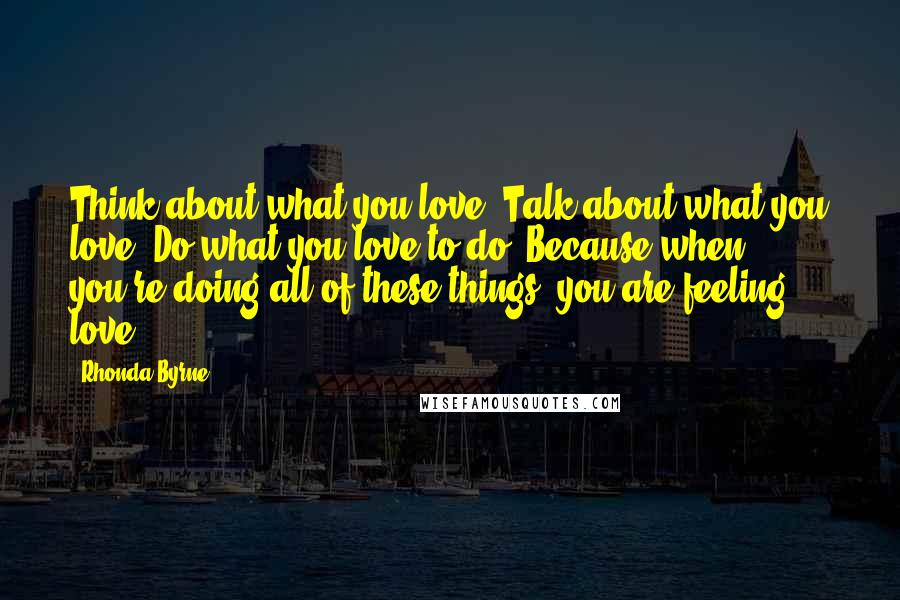 Rhonda Byrne Quotes: Think about what you love. Talk about what you love. Do what you love to do. Because when you're doing all of these things, you are feeling love.