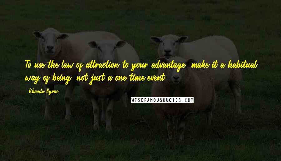 Rhonda Byrne Quotes: To use the law of attraction to your advantage, make it a habitual way of being, not just a one-time event.