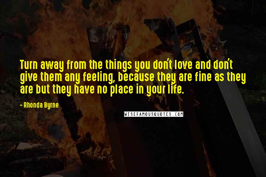 Rhonda Byrne Quotes: Turn away from the things you don't love and don't give them any feeling, because they are fine as they are but they have no place in your life.