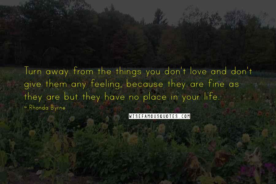 Rhonda Byrne Quotes: Turn away from the things you don't love and don't give them any feeling, because they are fine as they are but they have no place in your life.