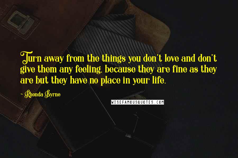 Rhonda Byrne Quotes: Turn away from the things you don't love and don't give them any feeling, because they are fine as they are but they have no place in your life.