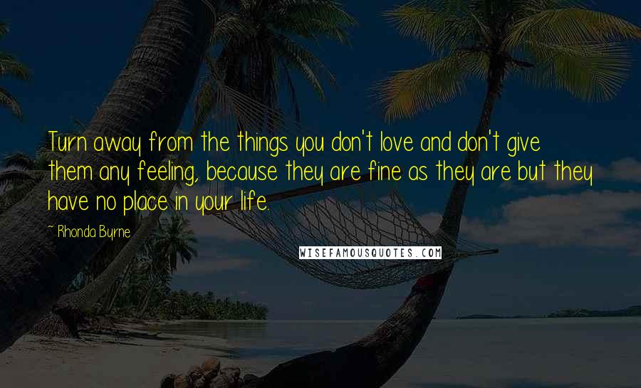 Rhonda Byrne Quotes: Turn away from the things you don't love and don't give them any feeling, because they are fine as they are but they have no place in your life.