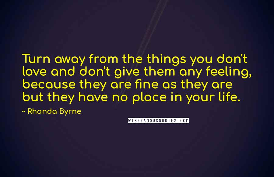 Rhonda Byrne Quotes: Turn away from the things you don't love and don't give them any feeling, because they are fine as they are but they have no place in your life.