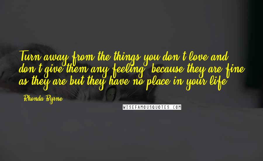 Rhonda Byrne Quotes: Turn away from the things you don't love and don't give them any feeling, because they are fine as they are but they have no place in your life.