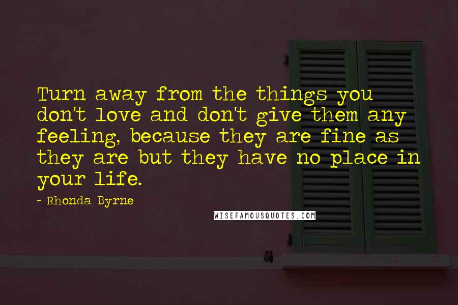 Rhonda Byrne Quotes: Turn away from the things you don't love and don't give them any feeling, because they are fine as they are but they have no place in your life.