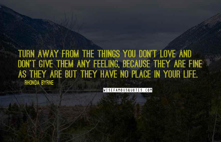 Rhonda Byrne Quotes: Turn away from the things you don't love and don't give them any feeling, because they are fine as they are but they have no place in your life.