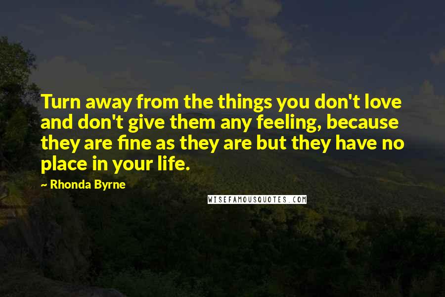 Rhonda Byrne Quotes: Turn away from the things you don't love and don't give them any feeling, because they are fine as they are but they have no place in your life.