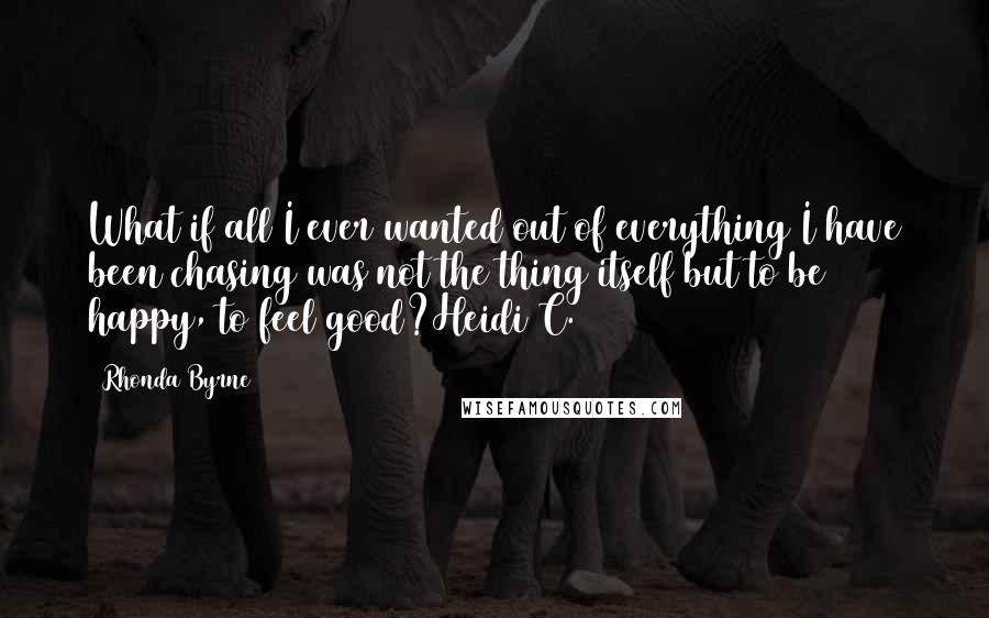 Rhonda Byrne Quotes: What if all I ever wanted out of everything I have been chasing was not the thing itself but to be happy, to feel good?Heidi C.