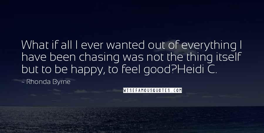 Rhonda Byrne Quotes: What if all I ever wanted out of everything I have been chasing was not the thing itself but to be happy, to feel good?Heidi C.