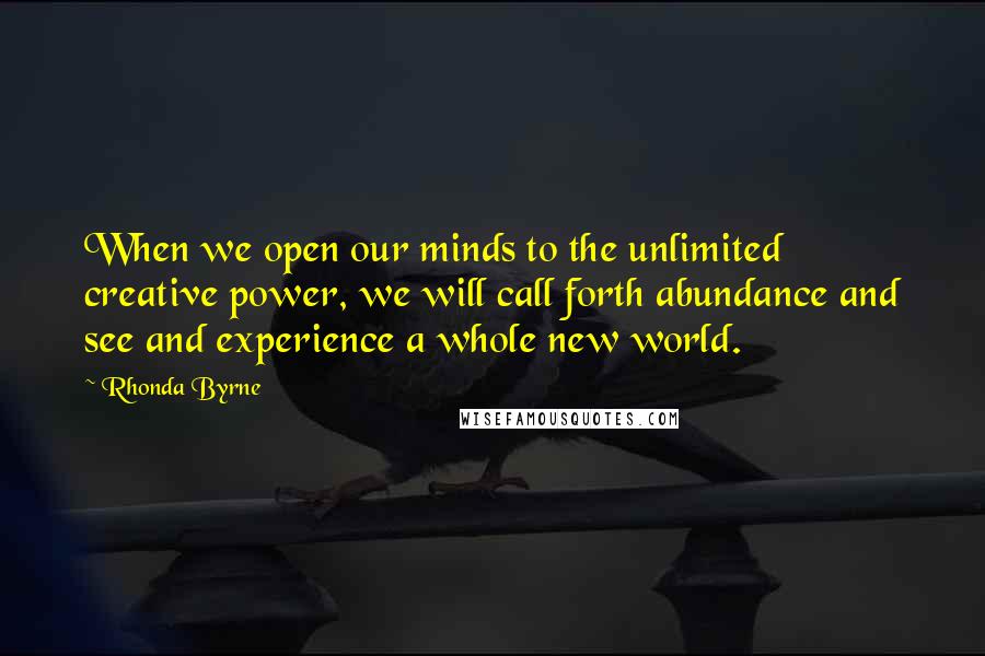 Rhonda Byrne Quotes: When we open our minds to the unlimited creative power, we will call forth abundance and see and experience a whole new world.