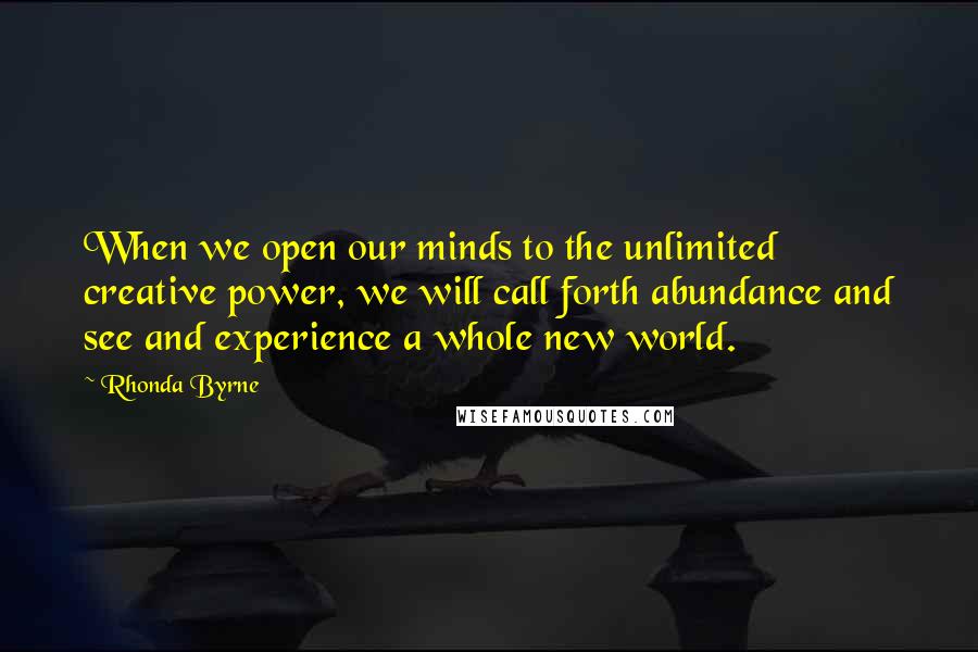 Rhonda Byrne Quotes: When we open our minds to the unlimited creative power, we will call forth abundance and see and experience a whole new world.