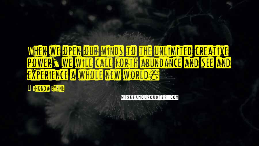 Rhonda Byrne Quotes: When we open our minds to the unlimited creative power, we will call forth abundance and see and experience a whole new world.