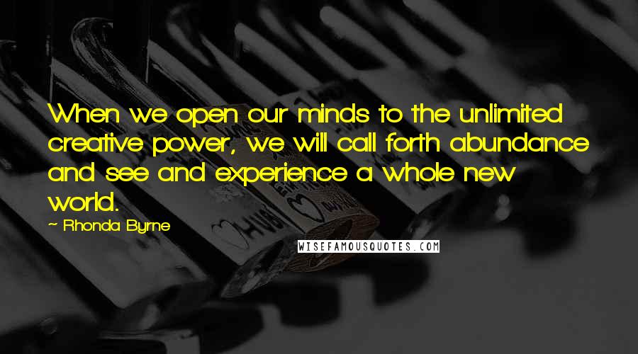 Rhonda Byrne Quotes: When we open our minds to the unlimited creative power, we will call forth abundance and see and experience a whole new world.