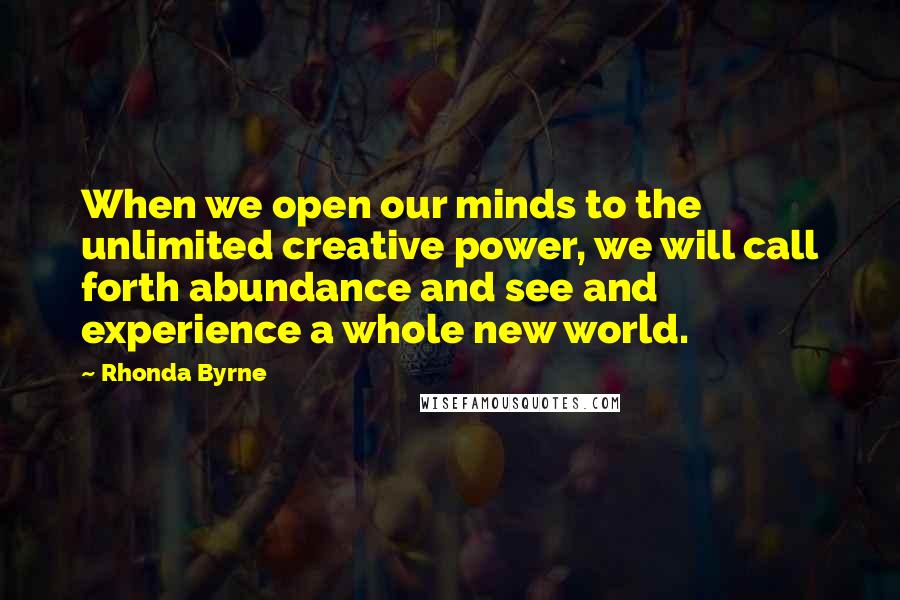 Rhonda Byrne Quotes: When we open our minds to the unlimited creative power, we will call forth abundance and see and experience a whole new world.