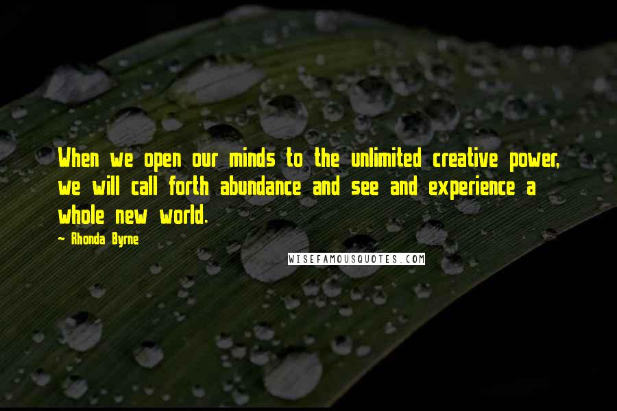 Rhonda Byrne Quotes: When we open our minds to the unlimited creative power, we will call forth abundance and see and experience a whole new world.