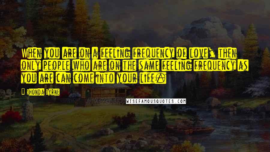 Rhonda Byrne Quotes: When you are on a feeling frequency of love, then only people who are on the same feeling frequency as you are can come into your life.