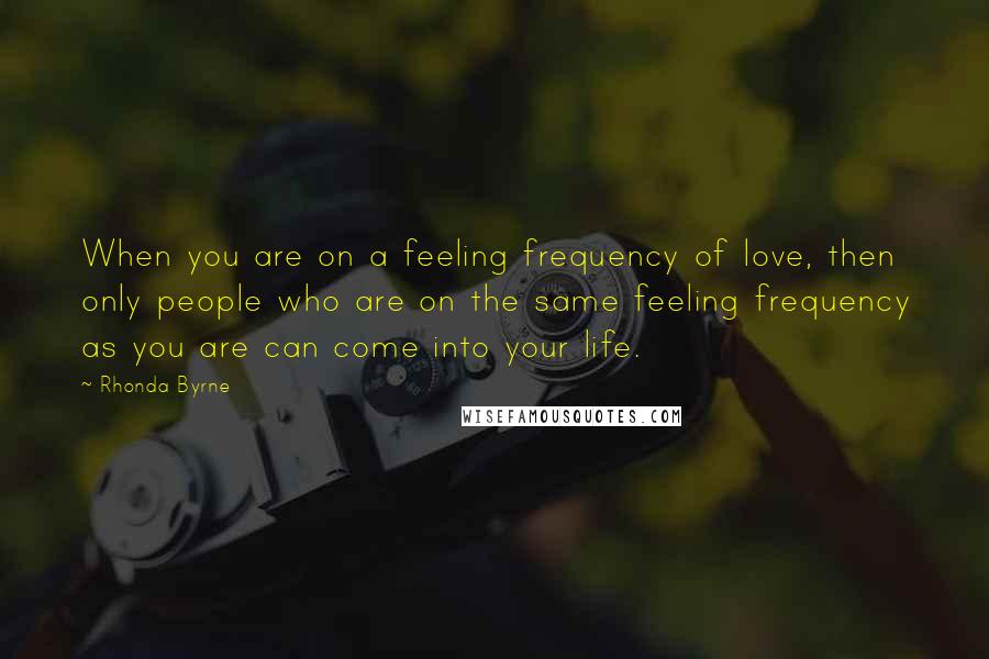 Rhonda Byrne Quotes: When you are on a feeling frequency of love, then only people who are on the same feeling frequency as you are can come into your life.