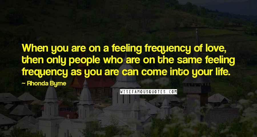 Rhonda Byrne Quotes: When you are on a feeling frequency of love, then only people who are on the same feeling frequency as you are can come into your life.