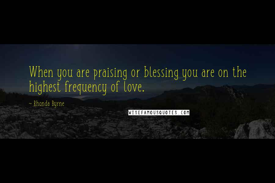 Rhonda Byrne Quotes: When you are praising or blessing you are on the highest frequency of love.