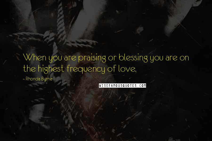 Rhonda Byrne Quotes: When you are praising or blessing you are on the highest frequency of love.