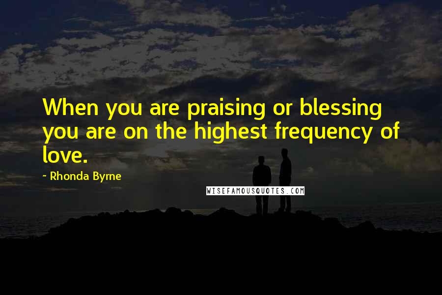 Rhonda Byrne Quotes: When you are praising or blessing you are on the highest frequency of love.