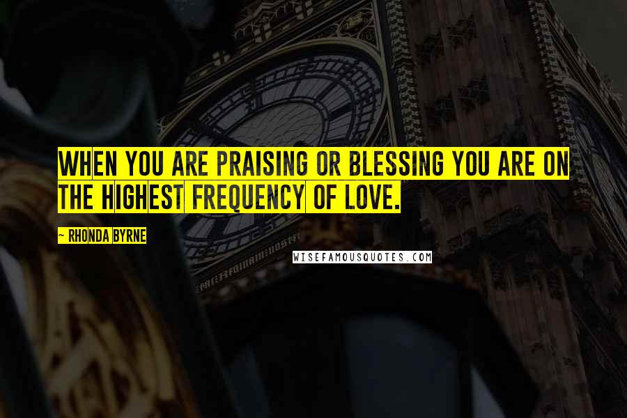 Rhonda Byrne Quotes: When you are praising or blessing you are on the highest frequency of love.