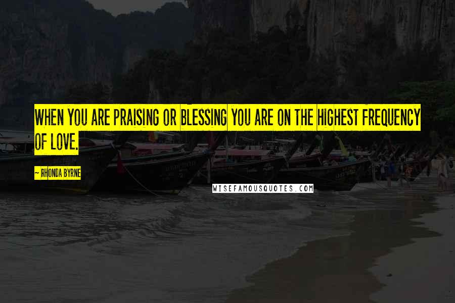 Rhonda Byrne Quotes: When you are praising or blessing you are on the highest frequency of love.