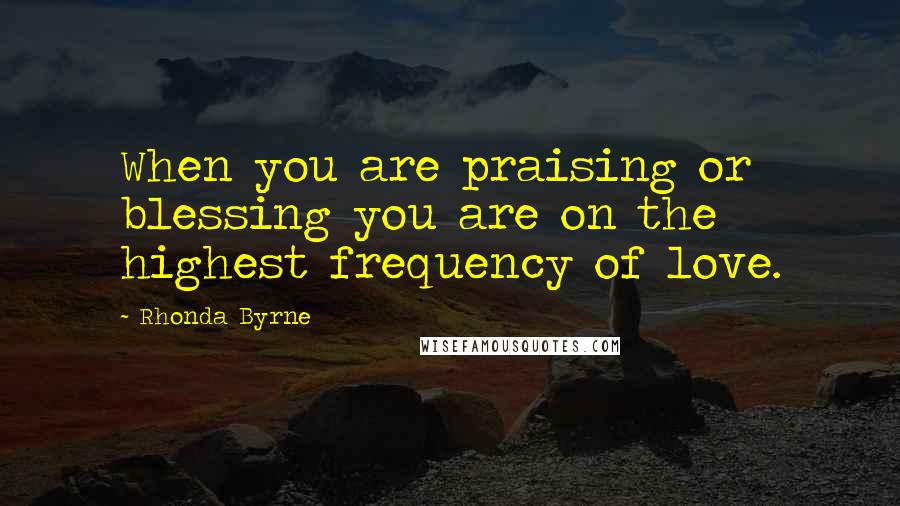 Rhonda Byrne Quotes: When you are praising or blessing you are on the highest frequency of love.