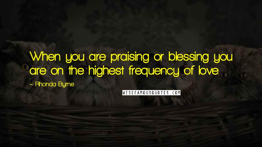 Rhonda Byrne Quotes: When you are praising or blessing you are on the highest frequency of love.