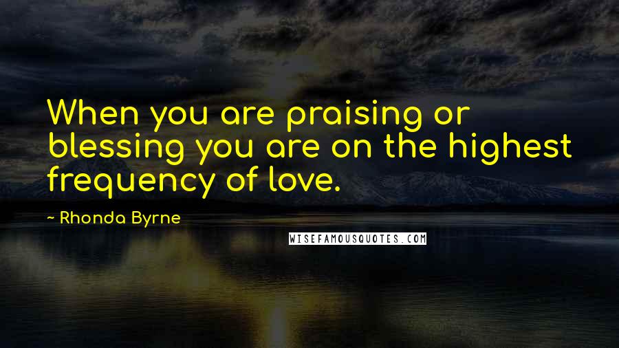 Rhonda Byrne Quotes: When you are praising or blessing you are on the highest frequency of love.